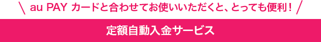 au PAY カードと合わせてお使いいただくと、とっても便利!定額自動入金サービス