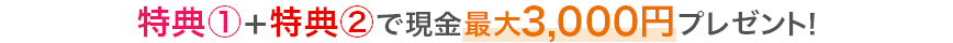特典①+特典②で現金最大3,000円プレゼント!