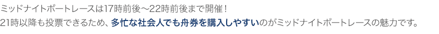 ミッドナイトボートレースは17時前後~22時前後まで開催!21時以降も投票できるため、多忙な社会人でも舟券を購入しやすいのがミッドナイトボートレースの魅力です。