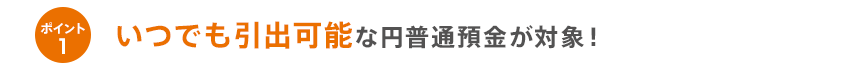 ポイント1いつでも引出可能な円普通預金が対象！