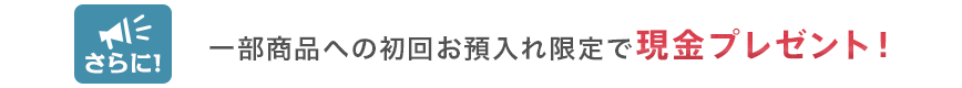 さらに！一部商品への初回お預入れ限定で現金プレゼント！