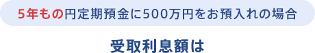 5年もの円定期預金に500万円をお預入れの場合