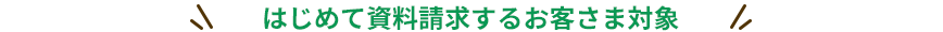 はじめて資料請求するお客さま対象