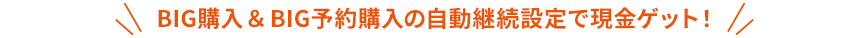 BIG購入&BIG予約購入の自動継続設定で現金ゲット！