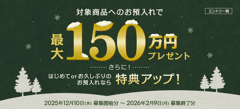 対象商品へのお預入れで最大150万円プレゼント さらに!はじめてorお久しぶりのお預入れなら特典アップ!