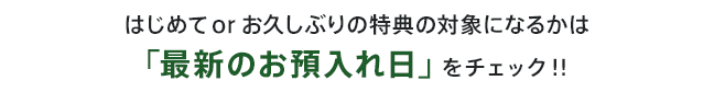 はじめてorお久しぶりの特典の対象になるかは「最新のお預入れ日」をチェック！！