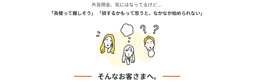 外貨預金、気にはなってるけど…「為替って難しそう」「損するかもって思うと、なかなか始められない」そんなお客さまへ。
