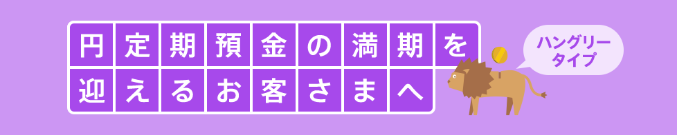 円定期預金の満期を迎えるお客さまへ ハングリータイプ