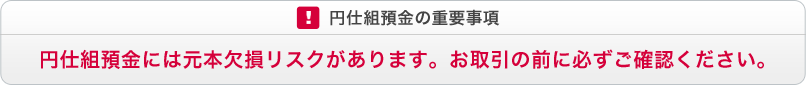 円仕組預金の重要事項　円仕組預金には元本欠損リスクがあります。お取引の前に必ずご確認ください。