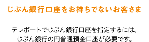 じぶん銀行口座をお持ちでないお客さま テレボートでじぶん銀行口座を指定するには、じぶん銀行の円普通預金口座が必要です。