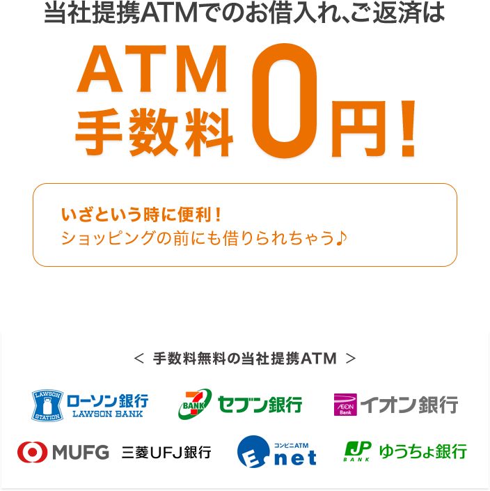 当社提携ATMでのお借入れ、ご返済はATM手数料0円！ いざという時に便利！ショッピングの前にも借りられちゃう♪ ＜手数料無料の当社提携ATM＞ローソン銀行 セブン銀行 イオン銀行 ＭＵＦＧ 三菱ＵＦＪ銀行 E-net ゆうちょ銀行