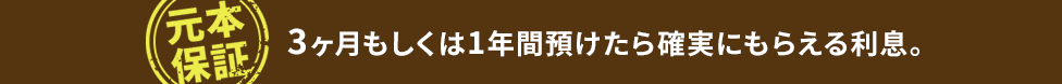 元本保証。3ヶ月もしくは1年間預けたら確実にもらえる利息。